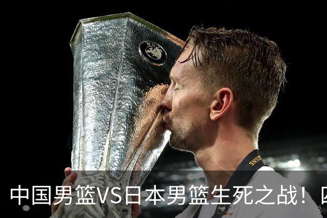 中国男篮VS日本男篮生死之战！四大利好助力男篮，警惕潜在隐患