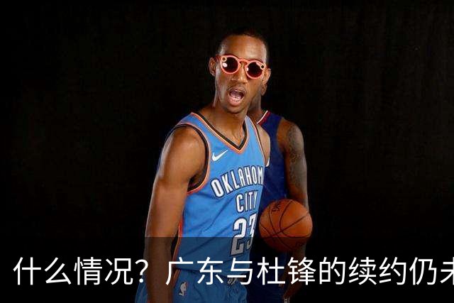 什么情况？广东与杜锋的续约仍未进展，身兼数职还是太忙了！