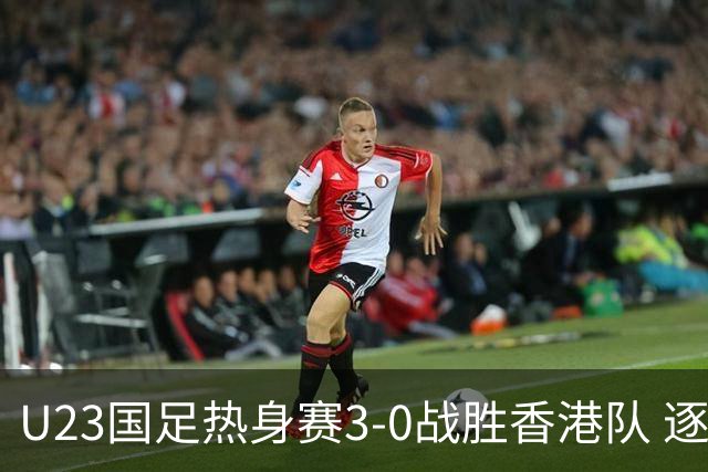 U23国足热身赛3-0战胜香港队 逐梦之路展现希望的光芒